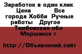 Заработок в один клик › Цена ­ 1 000 - Все города Хобби. Ручные работы » Другое   . Тамбовская обл.,Моршанск г.